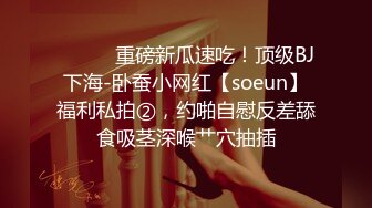 ⚫️⚫️重磅新瓜速吃！顶级BJ下海-卧蚕小网红【soeun】福利私拍②，约啪自慰反差舔食吸茎深喉艹穴抽插