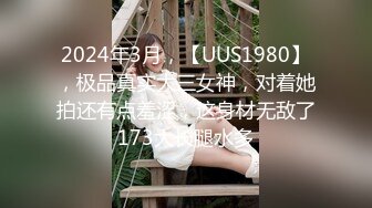 2024年3月，【UUS1980】，极品真实大三女神，对着她拍还有点羞涩，这身材无敌了173大长腿水多