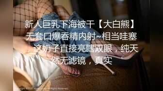 新人巨乳下海被干【大白熊】无套口爆吞精内射~相当哇塞，这奶子直接亮瞎双眼，纯天然无滤镜，真实