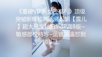 《重磅VIP熟女控福利》顶级突破新维拉舞团骚姐姐【雪儿】超大尺度私拍SVIP漏B版~敏感部位特写~运镜逼逼怼到镜头上