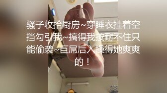 骚子收拾厨房~穿睡衣挂着空挡勾引我~搞得我按耐不住只能偷袭~巨屌后入操得她爽爽的！