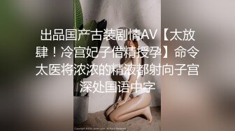 出品国产古装剧情AV【太放肆！冷宫妃子借精授孕】命令太医将浓浓的精液都射向子宫深处国语中字