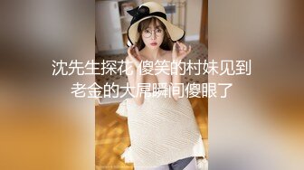 沈先生探花 傻笑的村妹见到老金的大屌瞬间傻眼了