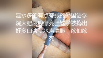 淫水多的有点夸张的外国语学院大肥屁股漂亮骚妹子被捣出好多白浆，水声清脆，欲仙欲死