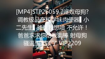 [MP4]STP26059 ?淫奴母狗? 调教极品在校学妹肉便器▌小二先生▌爸爸我想喷 不允许！爸爸求求你给我肉棒 射母狗骚逼里太顶了 VIP2209