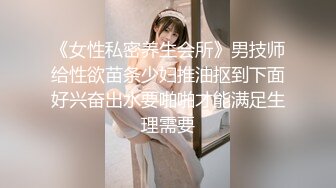 《女性私密养生会所》男技师给性欲苗条少妇推油抠到下面好兴奋出水要啪啪才能满足生理需要