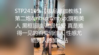 STP24109 【极品瑜伽教练】第二炮&nbsp;&nbsp;旗袍美人 黑框眼镜 高跟性爱 真是难得一见的百变俏佳人 性感尤物男人的加油站