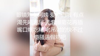 眼镜熟女阿姨 爱你们哦 有点渴先喝泡尿 无套爆菊花再插嘴口爆吃精 老吊射的快不过瘾骚逼假鸡吧