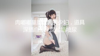 肉嘟嘟童颜巨乳美少妇，道具深插自慰来回抽插喷尿