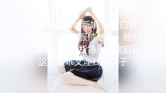 淫靡情趣婚纱新娘 穿着白色婚纱裙淫荡的服侍他人，被他人侵犯，小骚货特别喜欢自己这种又乖又淫贱的样子