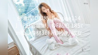 台湾JVID模特「elarine114」「白雪蘿綝」OF私拍 185cm极品身材36F吊钟乳小欲女