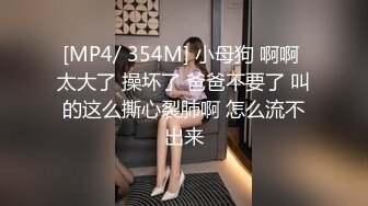 [MP4/ 354M] 小母狗 啊啊 太大了 操坏了 爸爸不要了 叫的这么撕心裂肺啊 怎么流不出来