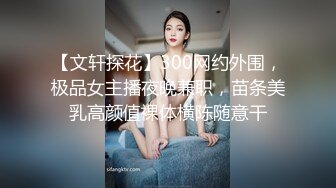 【文轩探花】300网约外围，极品女主播夜晚兼职，苗条美乳高颜值裸体横陈随意干