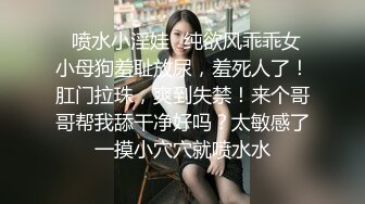 ⚡喷水小淫娃⚡纯欲风乖乖女 小母狗羞耻放尿，羞死人了！肛门拉珠，爽到失禁！来个哥哥帮我舔干净好吗？太敏感了一摸小穴穴就喷水水