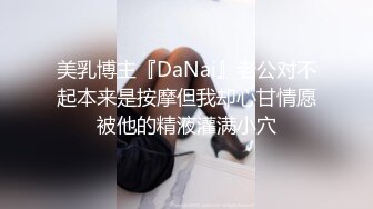 美乳博主『DaNai』老公对不起本来是按摩但我却心甘情愿被他的精液灌满小穴