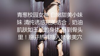 青葱校园女神 白嫩甜美小妹妹 清纯诱惑完美结合，奶油肌肤如玉般的身体 酥到骨头里！掰开热裤插入娇嫩美穴