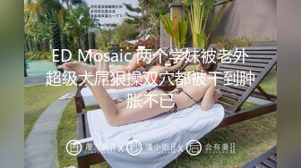 ED Mosaic 两个学妹被老外超级大屌狠操双穴都被干到肿胀不已