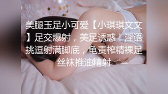 美腿玉足小可爱【小琪琪文文】足交爆射，美足诱惑！淫语挑逗射满脚底，龟责榨精裸足丝袜推油精射