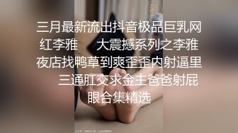 三月最新流出抖音极品巨乳网红李雅❤️大震撼系列之李雅夜店找鸭草到爽歪歪内射逼里❤️三通肛交求金主爸爸射屁眼合集精选