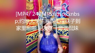 [MP4/ 247M]&nbsp;&nbsp;约炮大学生兼职卖淫妹子到家里啪啪 朋友在一旁调侃妹子