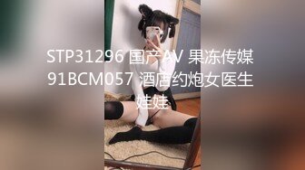 STP31296 国产AV 果冻传媒 91BCM057 酒店约炮女医生 娃娃