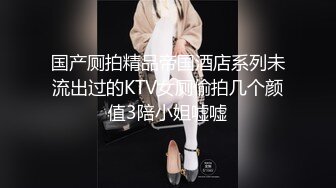 国产厕拍精品帝国酒店系列未流出过的KTV女厕偷拍几个颜值3陪小姐嘘嘘