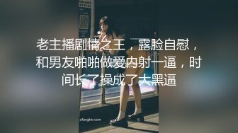 老主播剧情之王，露脸自慰，和男友啪啪做爱内射一逼，时间长了操成了大黑逼