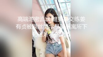 高端泄密流出 健美操交练姜有贞被屌丝男学员骗到寓所下药迷奸啪啪玩弄