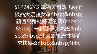 STP24273 幸福大哥双飞两个极品大奶骚女&nbsp;&nbsp;颜值高身材好玩的嗨&nbsp;&nbsp;一起舔弄大鸡巴&nbsp;&nbsp;让大哥轮流抽插追求快感&nbsp;&nbsp;还玩