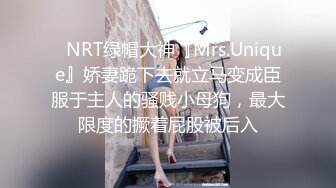 ✿NRT绿帽大神『Mrs.Unique』娇妻跪下去就立马变成臣服于主人的骚贱小母狗，最大限度的撅着屁股被后入