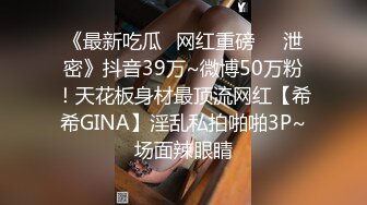 《最新吃瓜✅网红重磅㊙️泄密》抖音39万~微博50万粉！天花板身材最顶流网红【希希GINA】淫乱私拍啪啪3P~场面辣眼睛