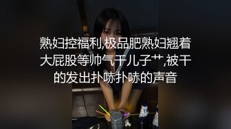 熟妇控福利,极品肥熟妇翘着大屁股等帅气干儿子艹,被干的发出扑哧扑哧的声音