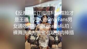 《反差网红订阅福利》露脸才是王道！万人追OnlyFans男女通吃精神小妹ozawa私拍，裸舞洗澡与闺蜜互殴被肉棒插