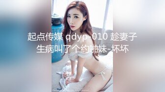 起点传媒 qdyp-010 趁妻子生病叫了个约啪妹-坏坏