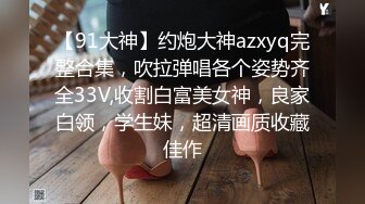 【91大神】约炮大神azxyq完整合集，吹拉弹唱各个姿势齐全33V,收割白富美女神，良家白领，学生妹，超清画质收藏佳作