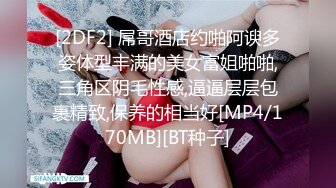 [2DF2] 屌哥酒店约啪阿谀多姿体型丰满的美女富姐啪啪,三角区阴毛性感,逼逼层层包裹精致,保养的相当好[MP4/170MB][BT种子]