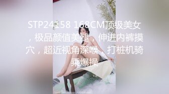 STP24158 168CM顶级美女，极品颜值美腿，伸进内裤摸穴，超近视角深喉，打桩机骑乘爆操