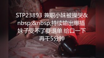 STP23893 兼职小妹被操哭&nbsp;&nbsp;持续输出爆插 妹子受不了要退单 给口一下再干5分钟