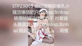 STP23065 婚纱情趣装爆乳小骚货爆插肥穴&nbsp;&nbsp;骑乘抽插边揉捏奶子 对着镜头跳蛋震动肥穴&nbsp;&nbsp;翘起屁股手指抠入 ，闺蜜也来秀一把